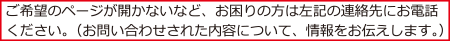 ご希望のページが開かないなど、お困りの方は左記の連絡先にお電話ください。（お問い合わせされた内容について、情報をお伝えします。）